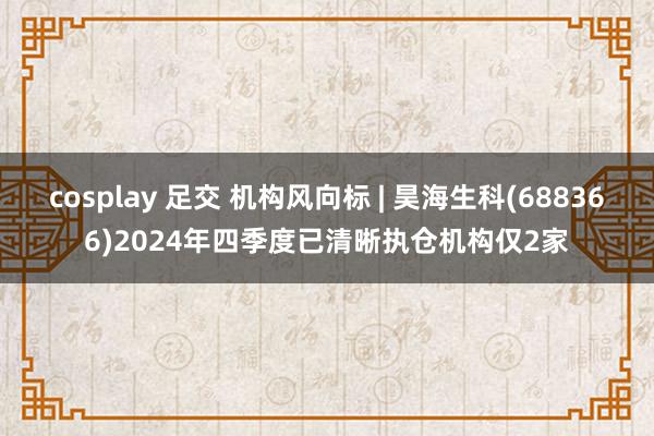 cosplay 足交 机构风向标 | 昊海生科(688366)2024年四季度已清晰执仓机构仅2家