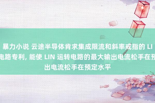 暴力小说 云途半导体肯求集成限流和斜率戒指的 LIN 运转电路专利， 能使 LIN 运转电路的最大输出电流松手在预定水平