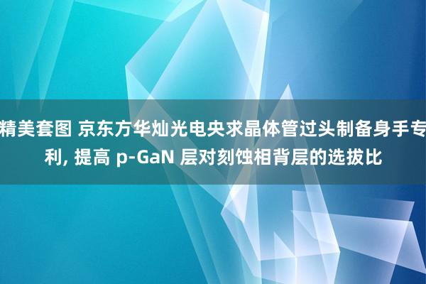 精美套图 京东方华灿光电央求晶体管过头制备身手专利， 提高 p‑GaN 层对刻蚀相背层的选拔比
