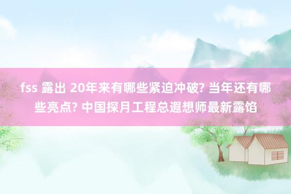 fss 露出 20年来有哪些紧迫冲破? 当年还有哪些亮点? 中国探月工程总遐想师最新露馅