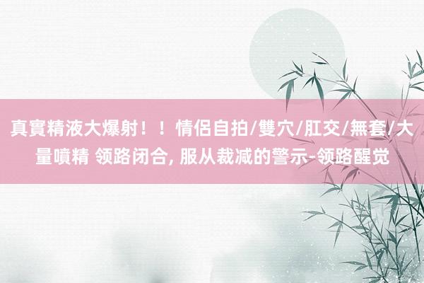 真實精液大爆射！！情侶自拍/雙穴/肛交/無套/大量噴精 领路闭合， 服从裁减的警示-领路醒觉
