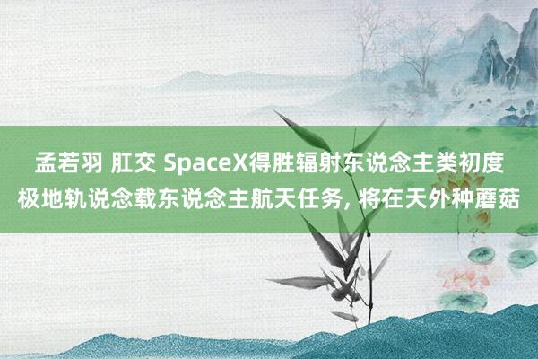 孟若羽 肛交 SpaceX得胜辐射东说念主类初度极地轨说念载东说念主航天任务， 将在天外种蘑菇