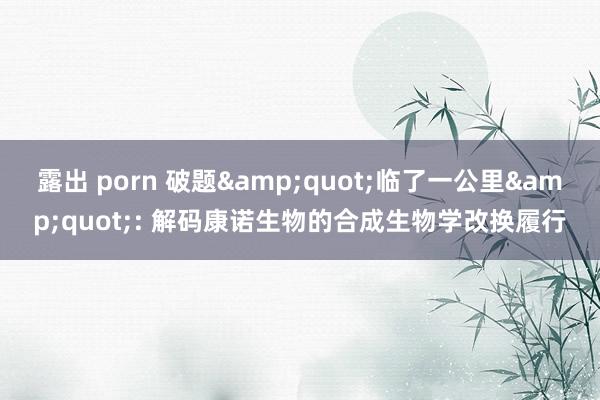 露出 porn 破题&quot;临了一公里&quot;: 解码康诺生物的合成生物学改换履行