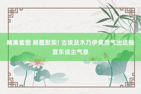 精美套图 颠覆默契! 古埃及木乃伊竟泄气出这般宜东谈主气息