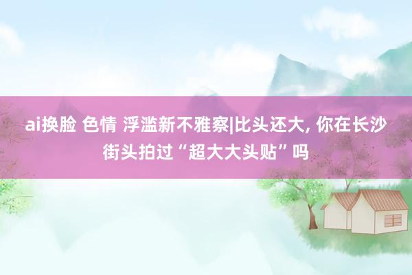 ai换脸 色情 浮滥新不雅察|比头还大， 你在长沙街头拍过“超大大头贴”吗