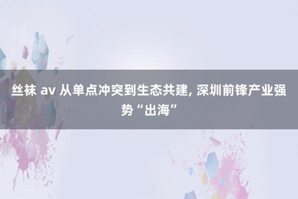 丝袜 av 从单点冲突到生态共建, 深圳前锋产业强势“出海”