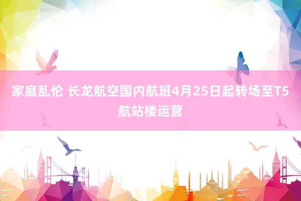 家庭乱伦 长龙航空国内航班4月25日起转场至T5航站楼运营