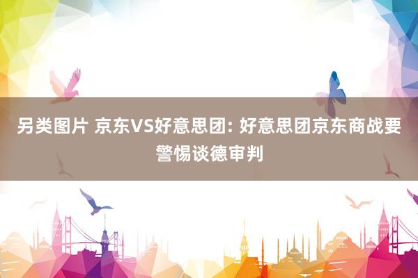 另类图片 京东VS好意思团: 好意思团京东商战要警惕谈德审判