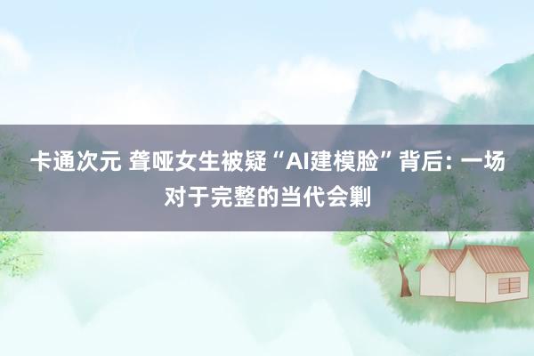 卡通次元 聋哑女生被疑“AI建模脸”背后: 一场对于完整的当代会剿