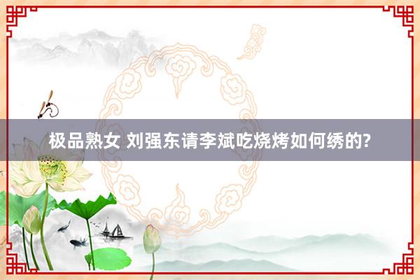 极品熟女 刘强东请李斌吃烧烤如何绣的?