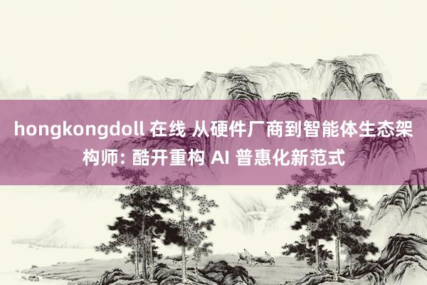 hongkongdoll 在线 从硬件厂商到智能体生态架构师: 酷开重构 AI 普惠化新范式