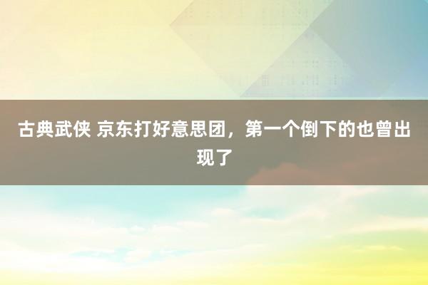 古典武侠 京东打好意思团，第一个倒下的也曾出现了