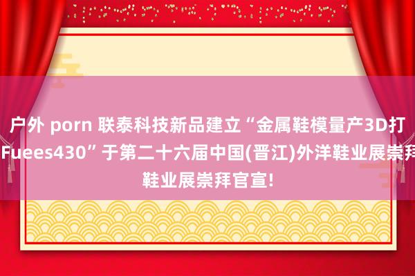 户外 porn 联泰科技新品建立“金属鞋模量产3D打印机—Fuees430”于第二十六届中国(晋江)外洋鞋业展崇拜官宣!
