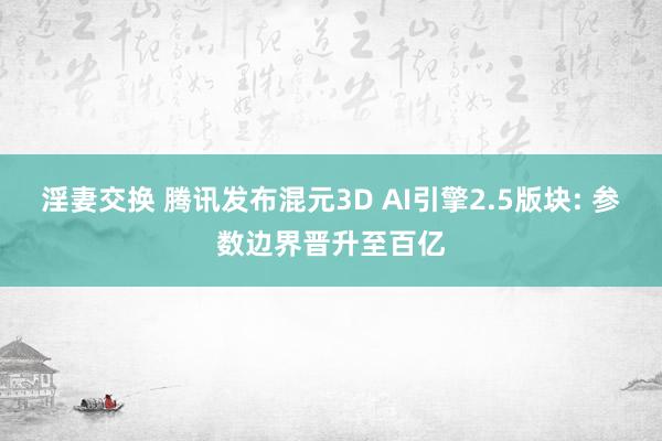 淫妻交换 腾讯发布混元3D AI引擎2.5版块: 参数边界晋升至百亿