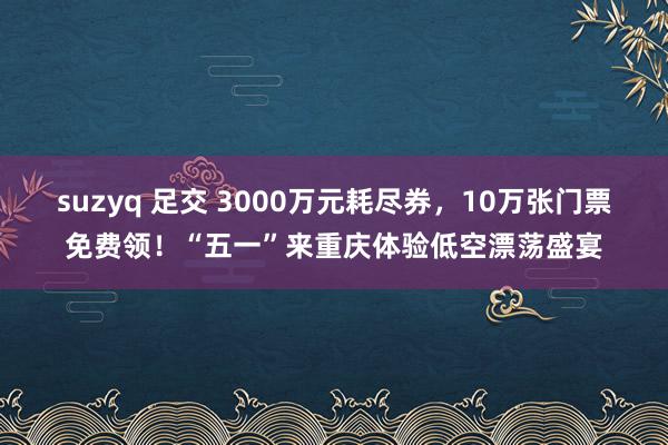 suzyq 足交 3000万元耗尽券，10万张门票免费领！“五一”来重庆体验低空漂荡盛宴