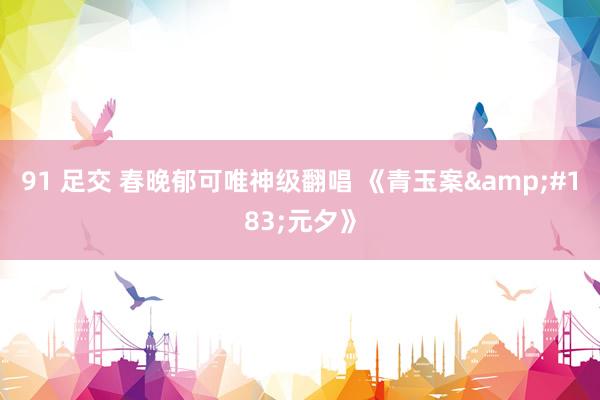 91 足交 春晚郁可唯神级翻唱 《青玉案&#183;元夕》