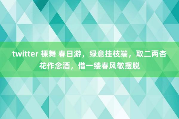 twitter 裸舞 春日游，绿意挂枝端，取二两杏花作念酒，借一缕春风敬摆脱