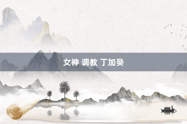 女神 调教 丁加癸