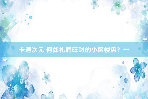 卡通次元 何如礼聘旺财的小区楼盘？一
