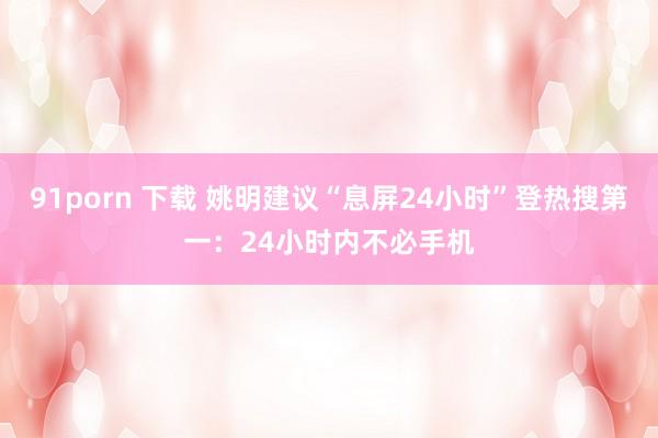 91porn 下载 姚明建议“息屏24小时”登热搜第一：24小时内不必手机