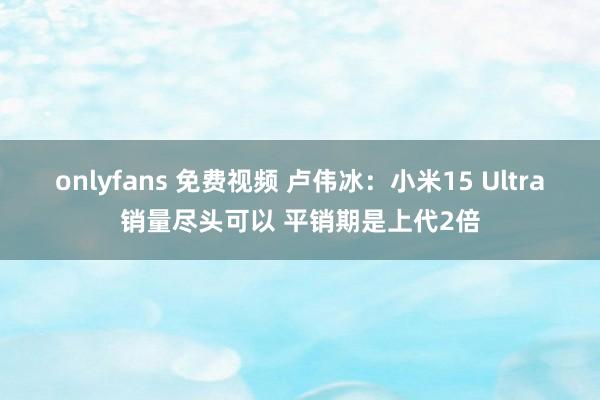 onlyfans 免费视频 卢伟冰：小米15 Ultra销量尽头可以 平销期是上代2倍