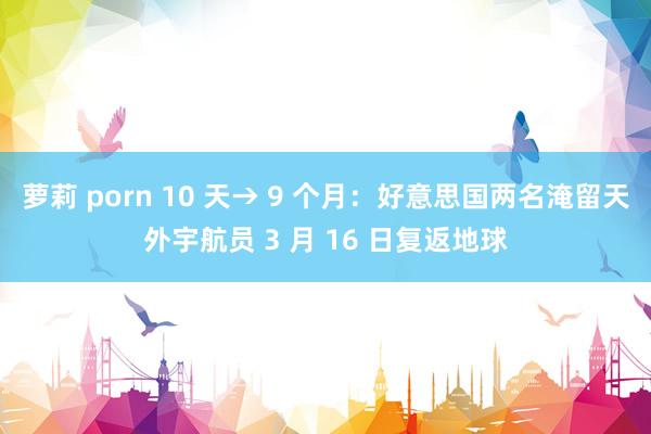 萝莉 porn 10 天→ 9 个月：好意思国两名淹留天外宇航员 3 月 16 日复返地球