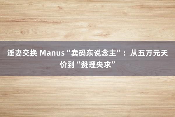 淫妻交换 Manus“卖码东说念主”：从五万元天价到“赞理央求”