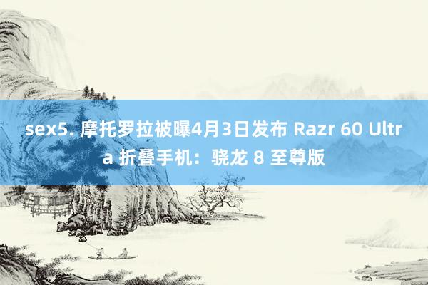 sex5. 摩托罗拉被曝4月3日发布 Razr 60 Ultra 折叠手机：骁龙 8 至尊版