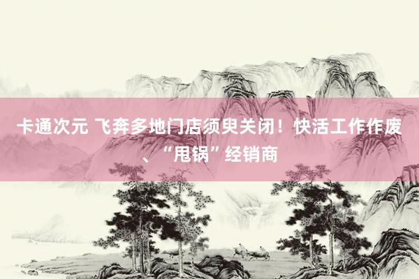 卡通次元 飞奔多地门店须臾关闭！快活工作作废、“甩锅”经销商