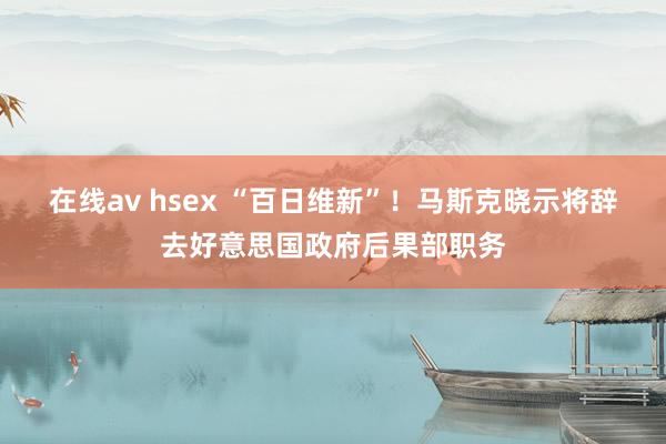 在线av hsex “百日维新”！马斯克晓示将辞去好意思国政府后果部职务